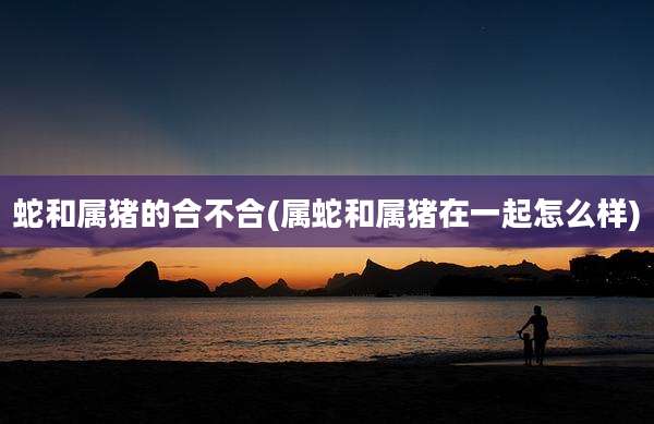 蛇和属猪的合不合(属蛇和属猪在一起怎么样)