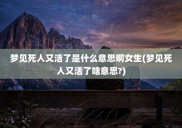 梦见死人又活了是什么意思啊女生(梦见死人又活了啥意思?)