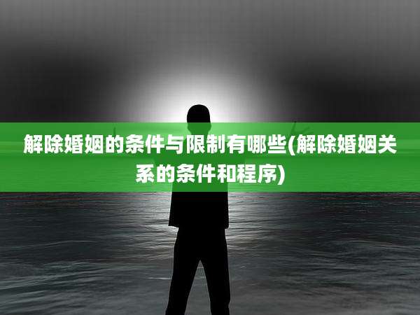 解除婚姻的条件与限制有哪些(解除婚姻关系的条件和程序)