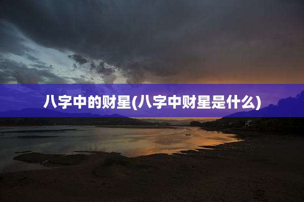八字中的财星(八字中财星是什么)