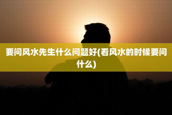 要问风水先生什么问题好(看风水的时候要问什么)