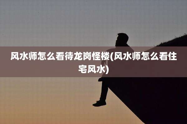 风水师怎么看待龙岗怪楼(风水师怎么看住宅风水)