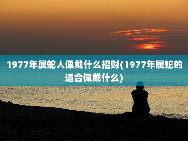 1977年属蛇人佩戴什么招财(1977年属蛇的适合佩戴什么)