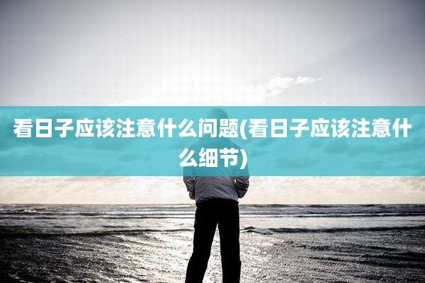 看日子应该注意什么问题(看日子应该注意什么细节)