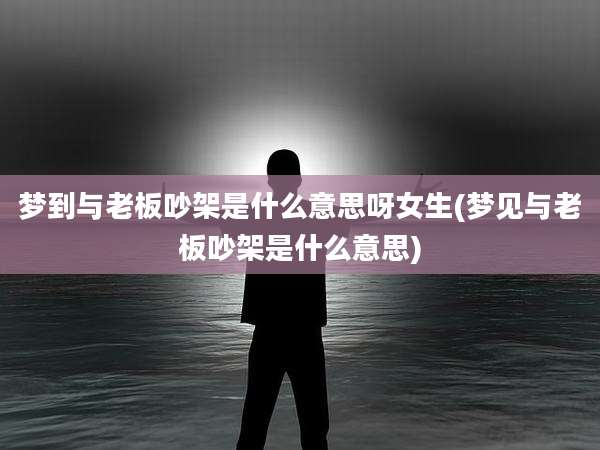 梦到与老板吵架是什么意思呀女生(梦见与老板吵架是什么意思)
