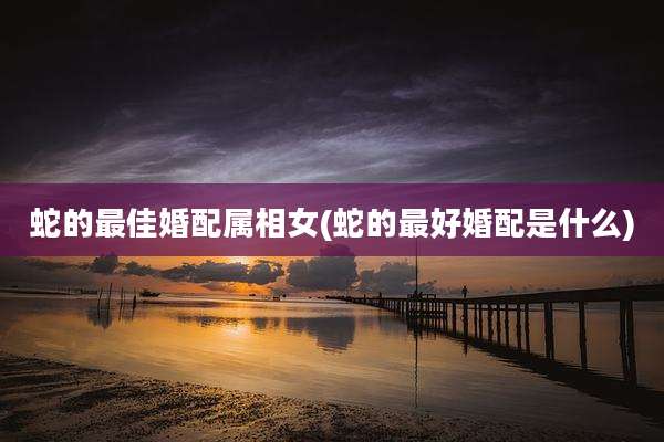 蛇的最佳婚配属相女(蛇的最好婚配是什么)
