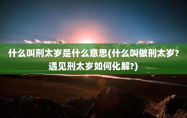 什么叫刑太岁是什么意思(什么叫做刑太岁?遇见刑太岁如何化解?)