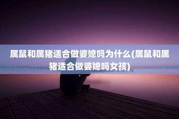 属鼠和属猪适合做婆媳吗为什么(属鼠和属猪适合做婆媳吗女孩)
