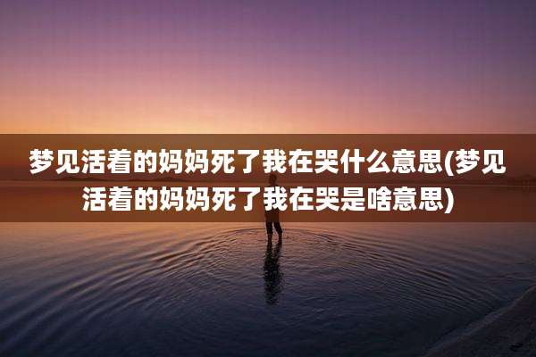 梦见活着的妈妈死了我在哭什么意思(梦见活着的妈妈死了我在哭是啥意思)