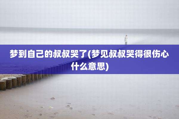 梦到自己的叔叔哭了(梦见叔叔哭得很伤心什么意思)