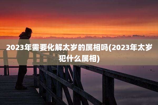 2023年需要化解太岁的属相吗(2023年太岁犯什么属相)