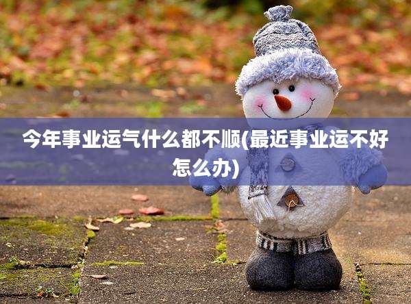 今年事业运气什么都不顺(最近事业运不好怎么办)