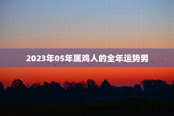 2023年05年属鸡人的全年运势男