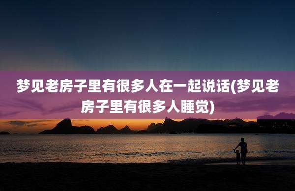 梦见老房子里有很多人在一起说话(梦见老房子里有很多人睡觉)