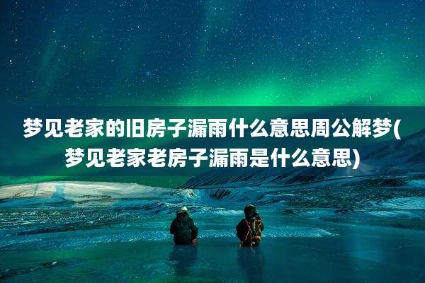 梦见老家的旧房子漏雨什么意思周公解梦(梦见老家老房子漏雨是什么意思)