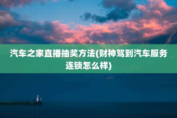 汽车之家直播抽奖方法(财神驾到汽车服务连锁怎么样)