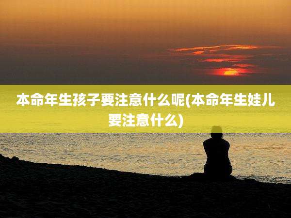 本命年生孩子要注意什么呢(本命年生娃儿要注意什么)