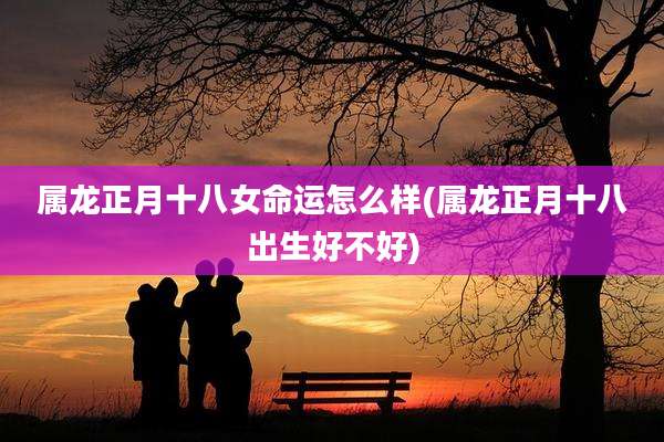 属龙正月十八女命运怎么样(属龙正月十八出生好不好)
