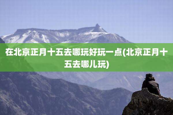 在北京正月十五去哪玩好玩一点(北京正月十五去哪儿玩)