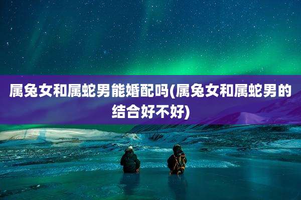 属兔女和属蛇男能婚配吗(属兔女和属蛇男的结合好不好)