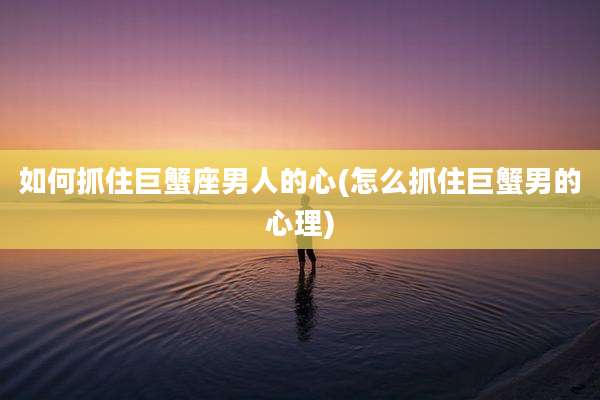 如何抓住巨蟹座男人的心(怎么抓住巨蟹男的心理)