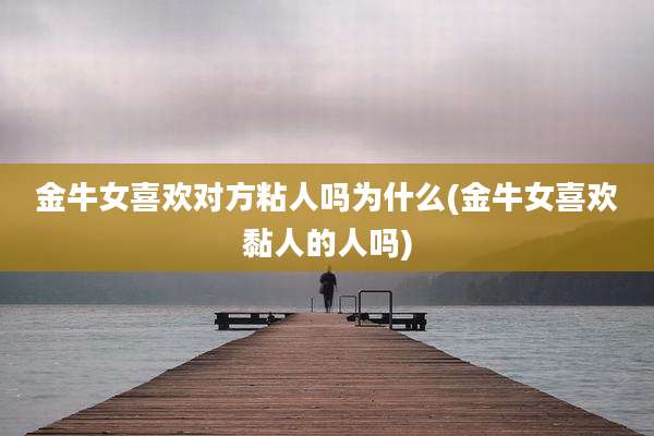 金牛女喜欢对方粘人吗为什么(金牛女喜欢黏人的人吗)
