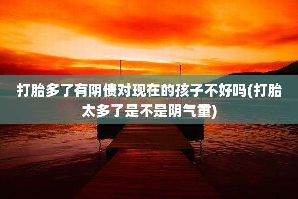 打胎多了有阴债对现在的孩子不好吗(打胎太多了是不是阴气重)