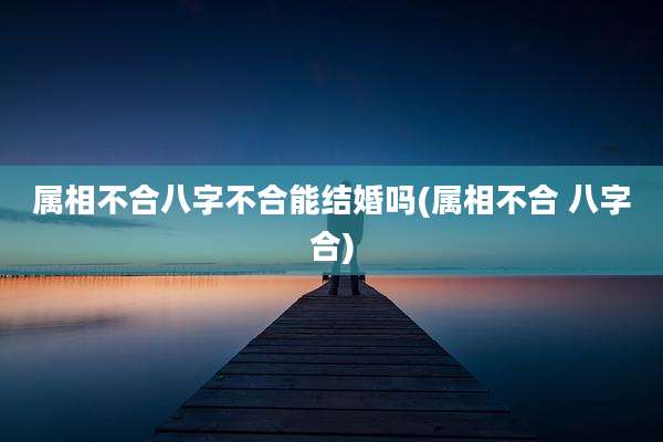属相不合八字不合能结婚吗(属相不合 八字合)