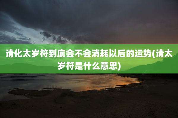 请化太岁符到底会不会消耗以后的运势(请太岁符是什么意思)