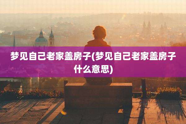 梦见自己老家盖房子(梦见自己老家盖房子什么意思)