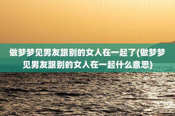 做梦梦见男友跟别的女人在一起了(做梦梦见男友跟别的女人在一起什么意思)