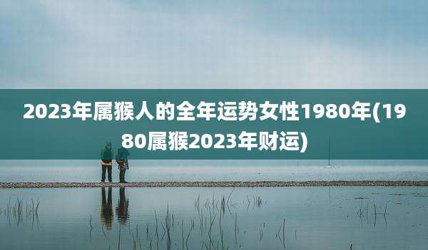 2023年属猴人的全年运势女性1980年(1980属猴2023年财运)