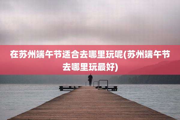 在苏州端午节适合去哪里玩呢(苏州端午节去哪里玩最好)