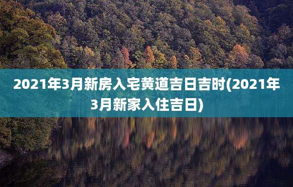 2021年3月新房入宅黄道吉日吉时(2021年3月新家入住吉日)
