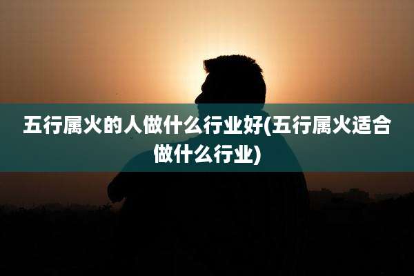 五行属火的人做什么行业好(五行属火适合做什么行业)