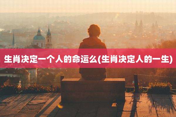 生肖决定一个人的命运么(生肖决定人的一生)