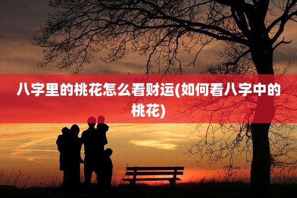 八字里的桃花怎么看财运(如何看八字中的桃花)