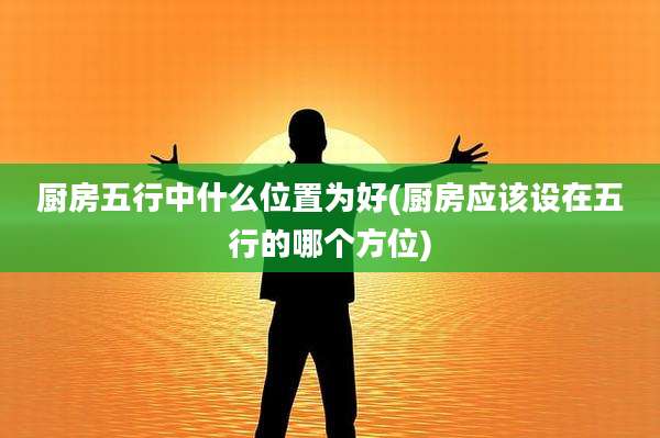 厨房五行中什么位置为好(厨房应该设在五行的哪个方位)