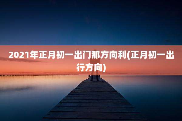 2021年正月初一出门那方向利(正月初一出行方向)