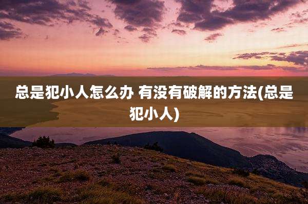 总是犯小人怎么办 有没有破解的方法(总是犯小人)