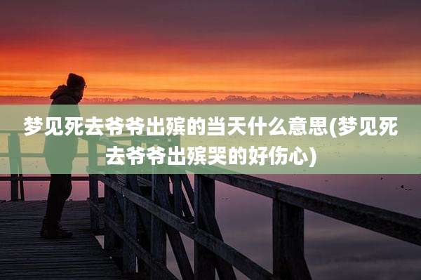 梦见死去爷爷出殡的当天什么意思(梦见死去爷爷出殡哭的好伤心)