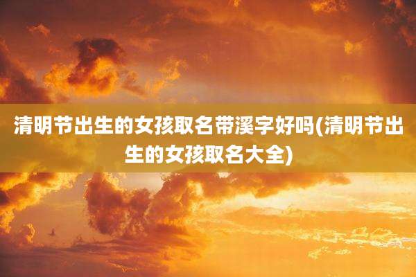 清明节出生的女孩取名带溪字好吗(清明节出生的女孩取名大全)