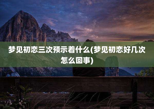 梦见初恋三次预示着什么(梦见初恋好几次怎么回事)