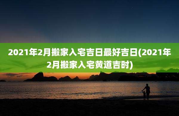 2021年2月搬家入宅吉日最好吉日(2021年2月搬家入宅黄道吉时)