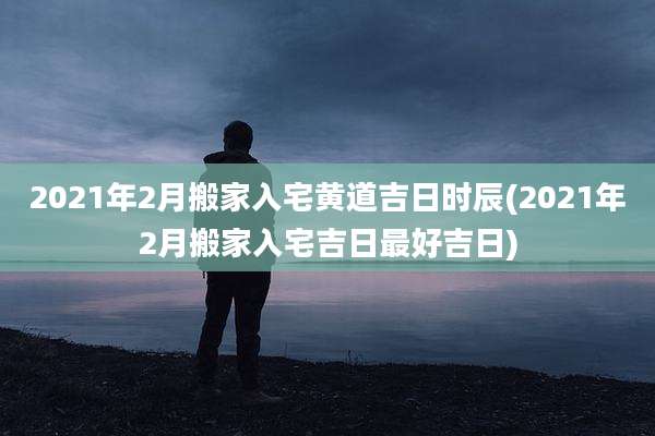 2021年2月搬家入宅黄道吉日时辰(2021年2月搬家入宅吉日最好吉日)
