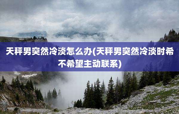 天秤男突然冷淡怎么办(天秤男突然冷淡时希不希望主动联系)
