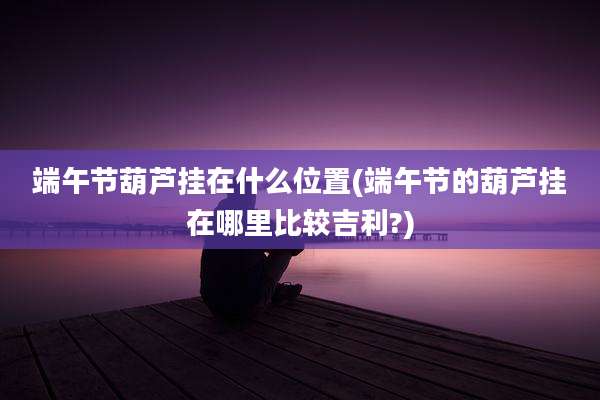 端午节葫芦挂在什么位置(端午节的葫芦挂在哪里比较吉利?)