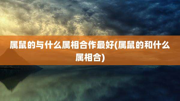 属鼠的与什么属相合作最好(属鼠的和什么属相合)