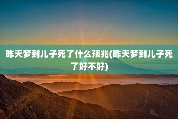 昨天梦到儿子死了什么预兆(昨天梦到儿子死了好不好)