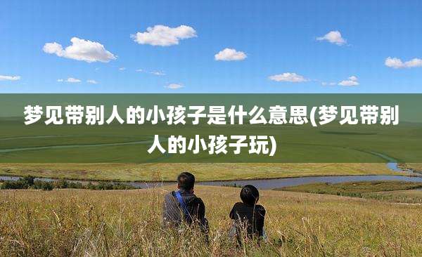 梦见带别人的小孩子是什么意思(梦见带别人的小孩子玩)
